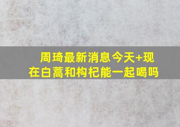 周琦最新消息今天 现在白蒿和构杞能一起喝吗